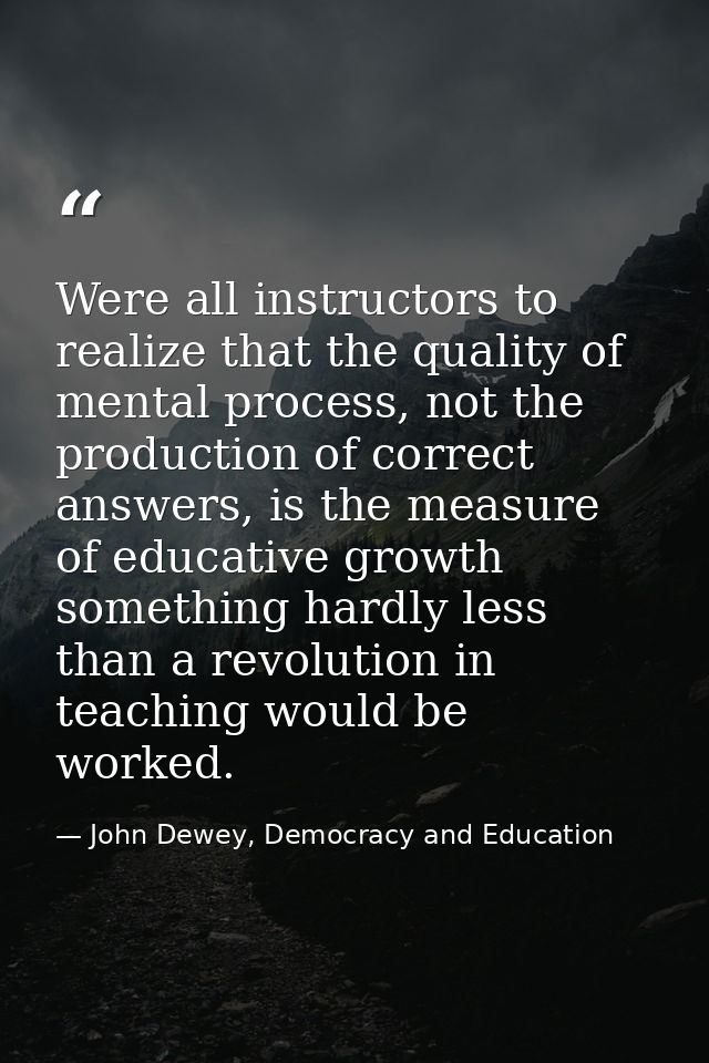 Were all instructors to realize that the quality of mental process, not the production of correct answers, is the measur — John Dewey, Democracy and Education