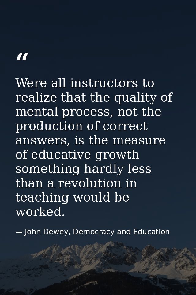 Were all instructors to realize that the quality of mental process, not the production of correct answers, is the measur — John Dewey, Democracy and Education