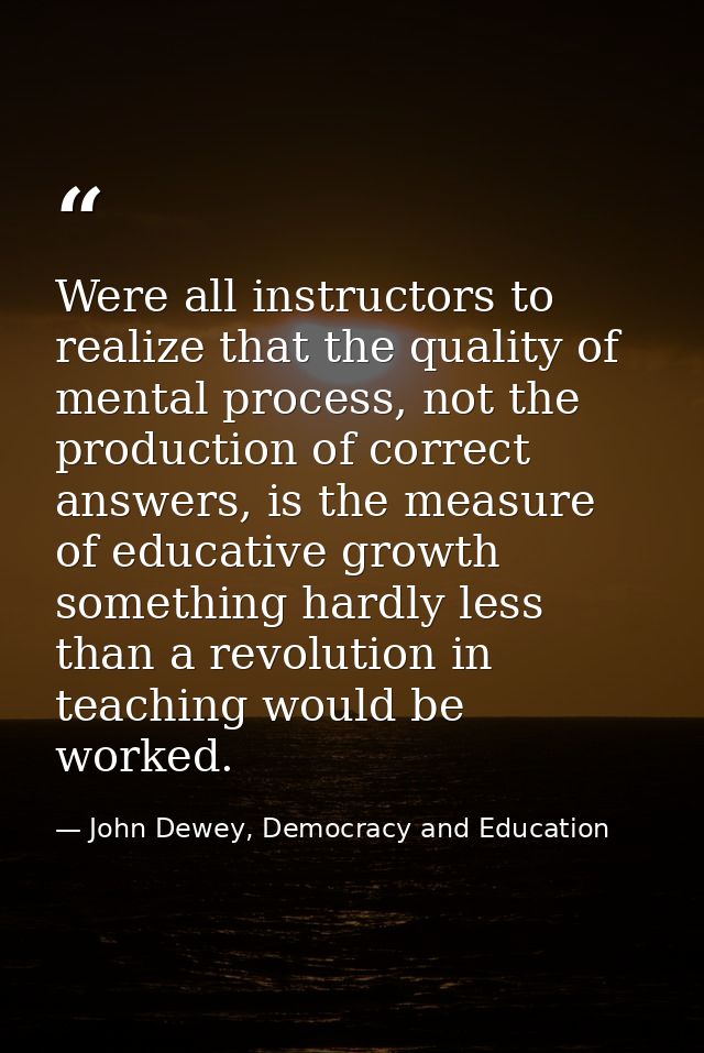 Were all instructors to realize that the quality of mental process, not the production of correct answers, is the measur — John Dewey, Democracy and Education