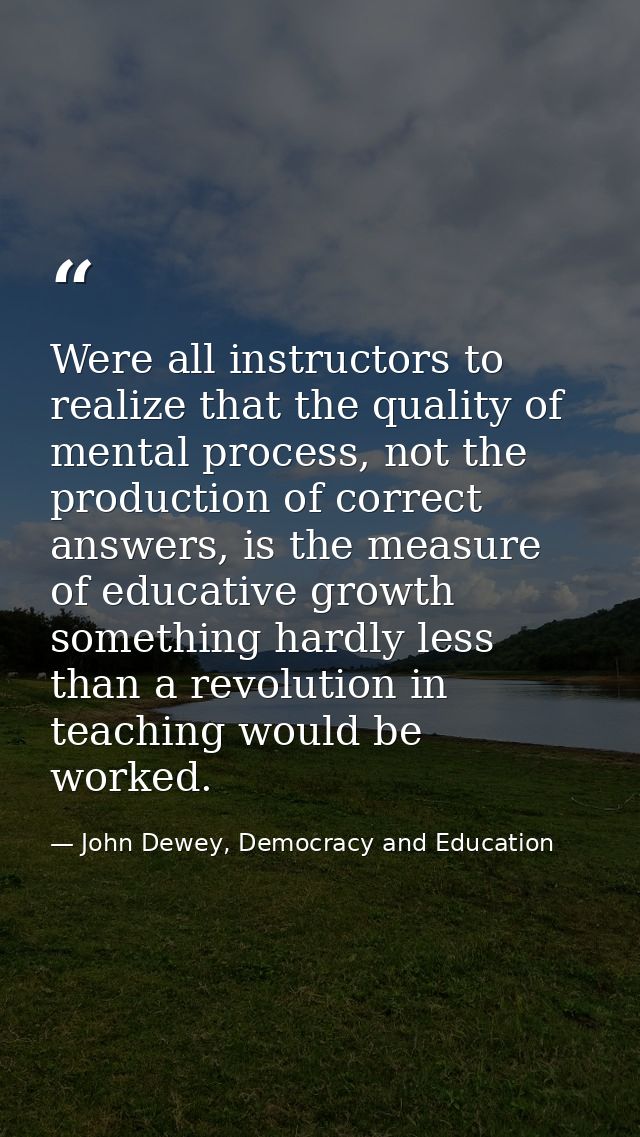 Were all instructors to realize that the quality of mental process, not the production of correct answers, is the measur — John Dewey, Democracy and Education