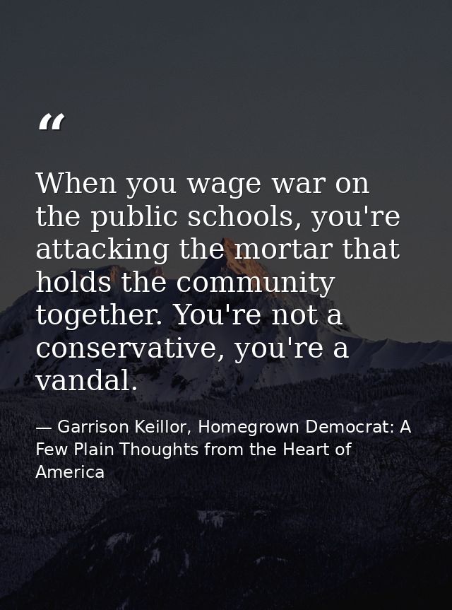 When you wage war on the public schools, you're attacking the mortar that holds the community together. You're not a con — Garrison Keillor, Homegrown Democrat: A Few Plain Thoughts from the Heart of America