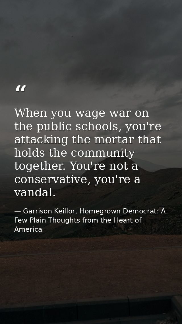 When you wage war on the public schools, you're attacking the mortar that holds the community together. You're not a con — Garrison Keillor, Homegrown Democrat: A Few Plain Thoughts from the Heart of America