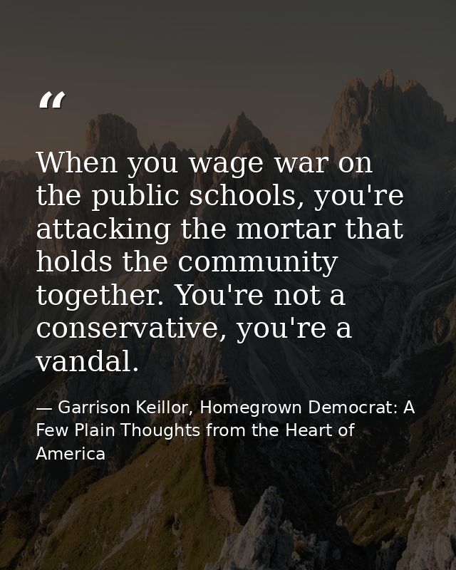 When you wage war on the public schools, you're attacking the mortar that holds the community together. You're not a con — Garrison Keillor, Homegrown Democrat: A Few Plain Thoughts from the Heart of America
