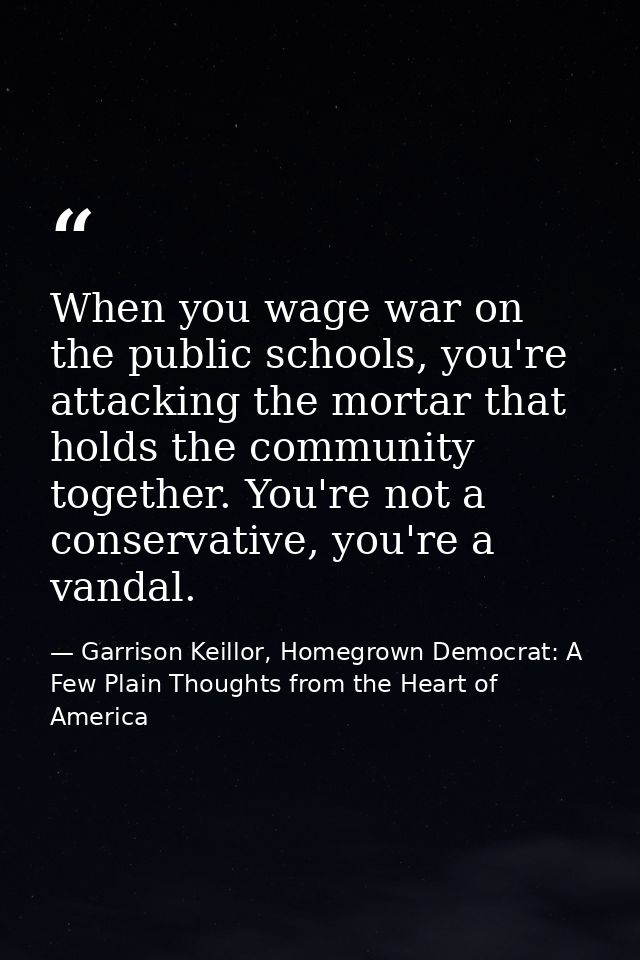 When you wage war on the public schools, you're attacking the mortar that holds the community together. You're not a con — Garrison Keillor, Homegrown Democrat: A Few Plain Thoughts from the Heart of America