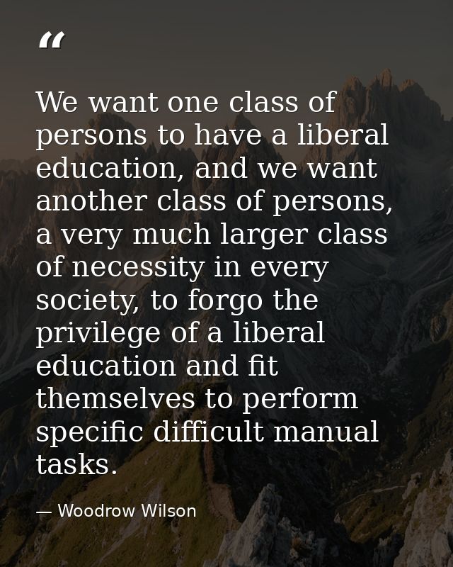 We want one class of persons to have a liberal education, and we want another class of persons, a very much larger class — Woodrow Wilson