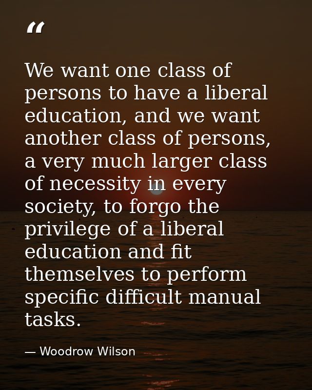 We want one class of persons to have a liberal education, and we want another class of persons, a very much larger class — Woodrow Wilson