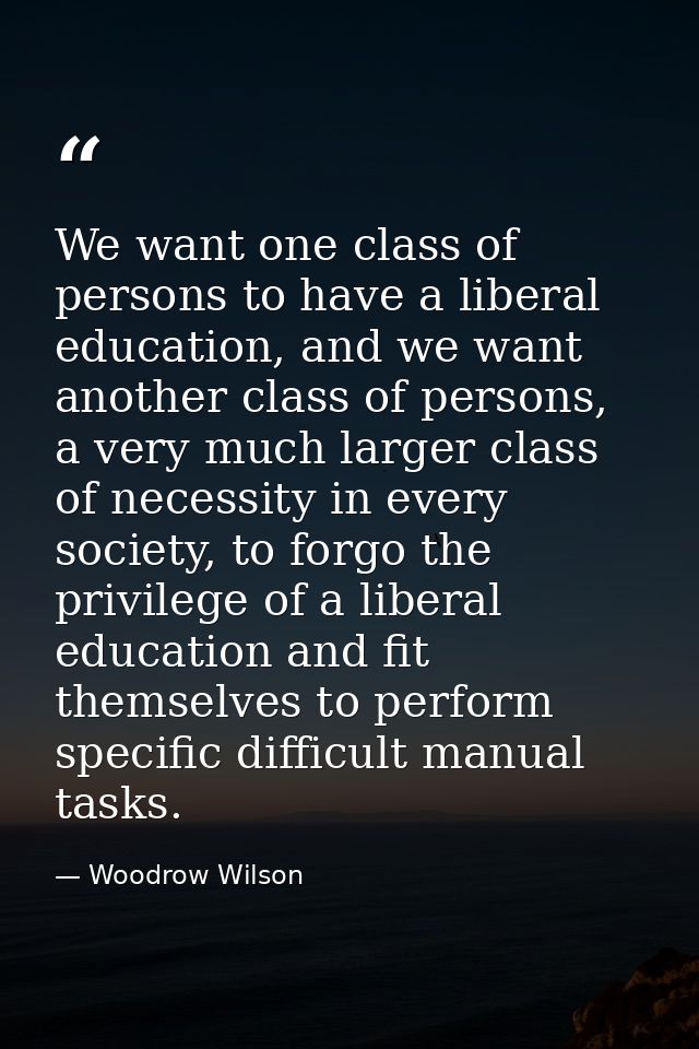 We want one class of persons to have a liberal education, and we want another class of persons, a very much larger class — Woodrow Wilson