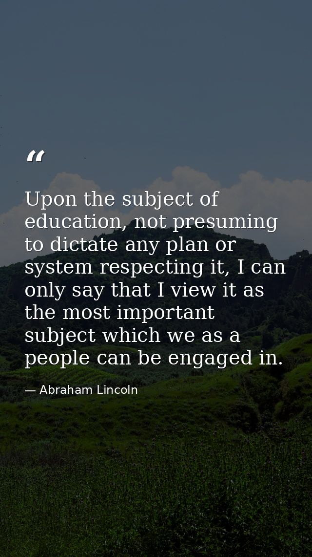 Upon the subject of education, not presuming to dictate any plan or system respecting it, I can only say that I view it  — Abraham Lincoln