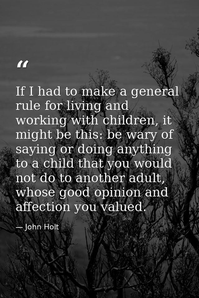 If I had to make a general rule for living and working with children, it might be this: be wary of saying or doing anyth — John Holt