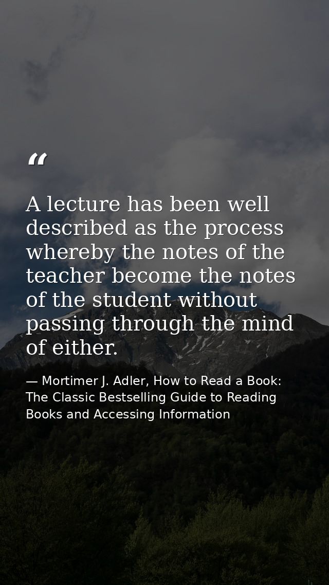 A lecture has been well described as the process whereby the notes of the teacher become the notes of the student withou — Mortimer J. Adler, How to Read a Book: The Classic Bestselling Guide to Reading Books and Accessing Information