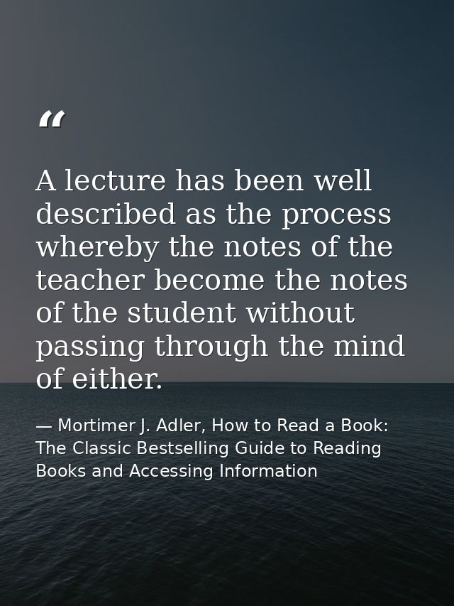 A lecture has been well described as the process whereby the notes of the teacher become the notes of the student withou — Mortimer J. Adler, How to Read a Book: The Classic Bestselling Guide to Reading Books and Accessing Information