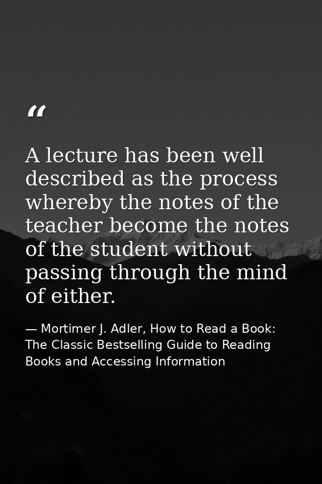 A lecture has been well described as the process whereby the notes of the teacher become the notes of the student withou — Mortimer J. Adler, How to Read a Book: The Classic Bestselling Guide to Reading Books and Accessing Information