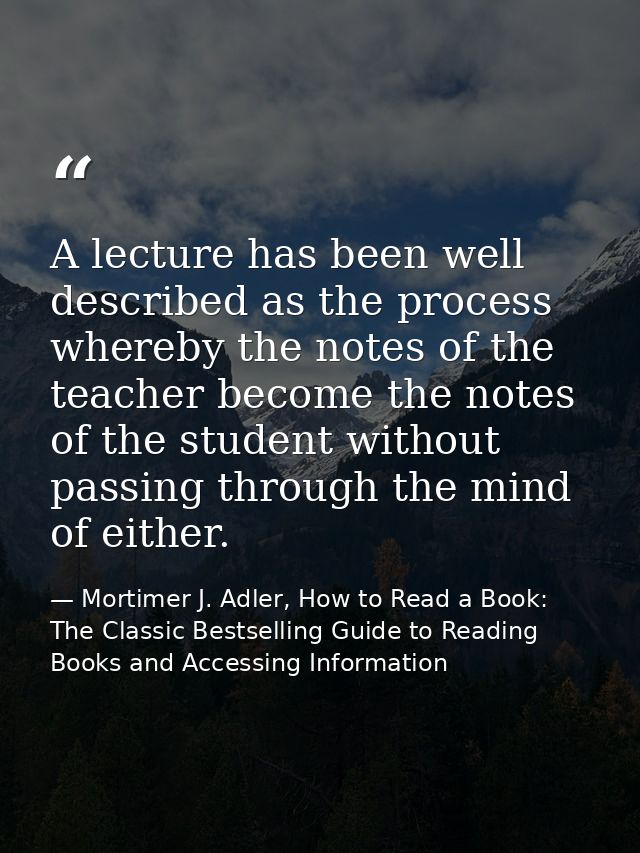 A lecture has been well described as the process whereby the notes of the teacher become the notes of the student withou — Mortimer J. Adler, How to Read a Book: The Classic Bestselling Guide to Reading Books and Accessing Information