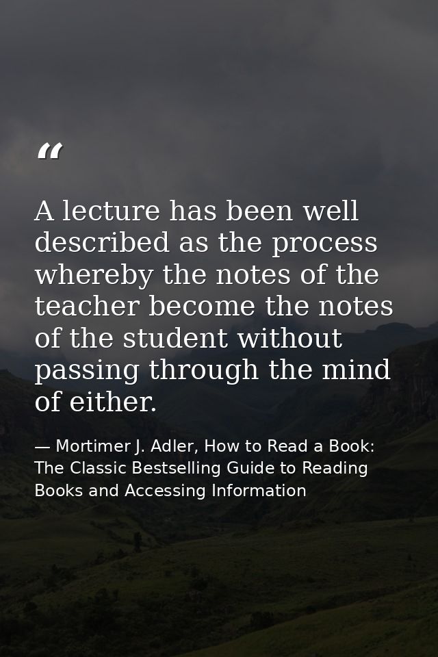 A lecture has been well described as the process whereby the notes of the teacher become the notes of the student withou — Mortimer J. Adler, How to Read a Book: The Classic Bestselling Guide to Reading Books and Accessing Information