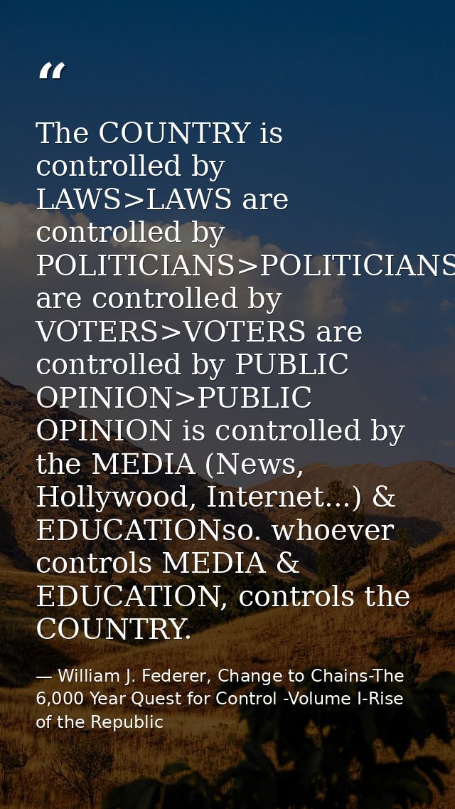 The COUNTRY is controlled by LAWS>LAWS are controlled by POLITICIANS>POLITICIANS are controlled by VOTERS>VOTERS are con — William J. Federer, Change to Chains-The 6,000 Year Quest for Control -Volume I-Rise of the Republic