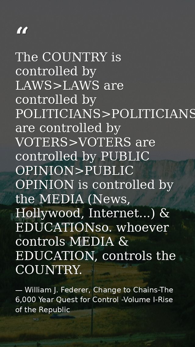 The COUNTRY is controlled by LAWS>LAWS are controlled by POLITICIANS>POLITICIANS are controlled by VOTERS>VOTERS are con — William J. Federer, Change to Chains-The 6,000 Year Quest for Control -Volume I-Rise of the Republic