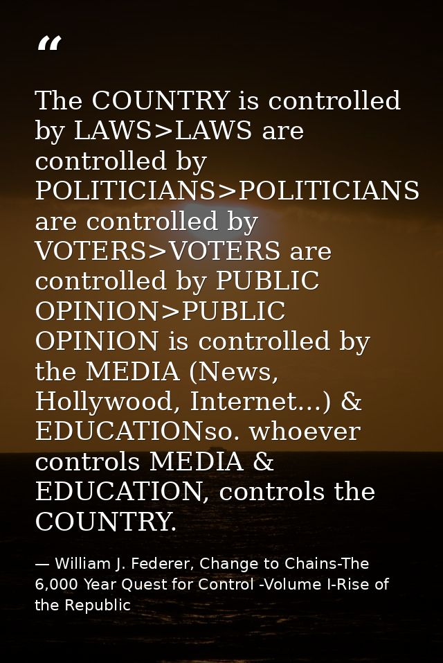 The COUNTRY is controlled by LAWS>LAWS are controlled by POLITICIANS>POLITICIANS are controlled by VOTERS>VOTERS are con — William J. Federer, Change to Chains-The 6,000 Year Quest for Control -Volume I-Rise of the Republic
