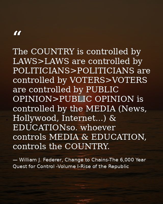 The COUNTRY is controlled by LAWS>LAWS are controlled by POLITICIANS>POLITICIANS are controlled by VOTERS>VOTERS are con — William J. Federer, Change to Chains-The 6,000 Year Quest for Control -Volume I-Rise of the Republic