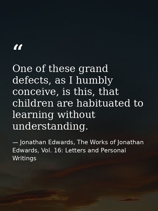 One of these grand defects, as I humbly conceive, is this, that children are habituated to learning without understandin — Jonathan Edwards, The Works of Jonathan Edwards, Vol. 16: Letters and Personal Writings