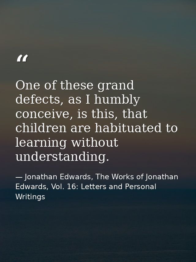 One of these grand defects, as I humbly conceive, is this, that children are habituated to learning without understandin — Jonathan Edwards, The Works of Jonathan Edwards, Vol. 16: Letters and Personal Writings