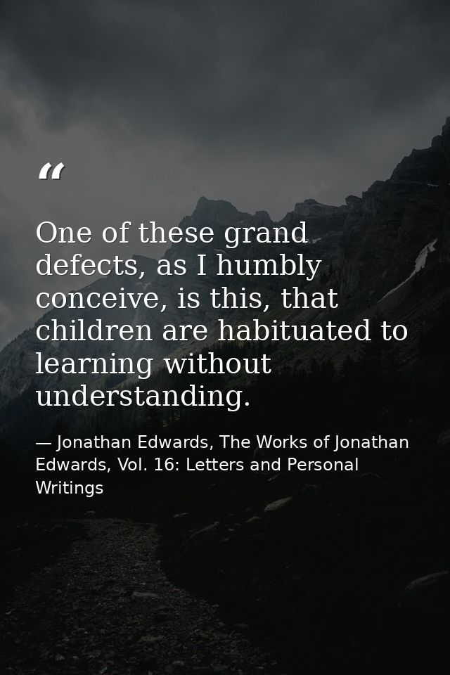 One of these grand defects, as I humbly conceive, is this, that children are habituated to learning without understandin — Jonathan Edwards, The Works of Jonathan Edwards, Vol. 16: Letters and Personal Writings