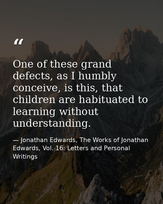 One of these grand defects, as I humbly conceive, is this, that children are habituated to learning without understandin — Jonathan Edwards, The Works of Jonathan Edwards, Vol. 16: Letters and Personal Writings