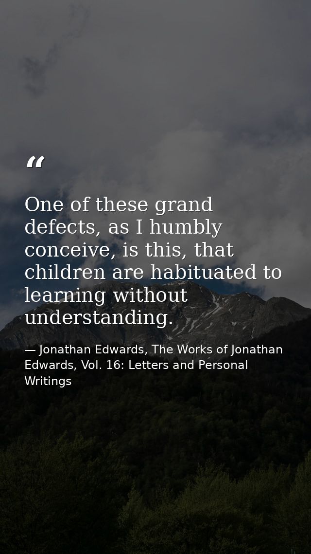 One of these grand defects, as I humbly conceive, is this, that children are habituated to learning without understandin — Jonathan Edwards, The Works of Jonathan Edwards, Vol. 16: Letters and Personal Writings