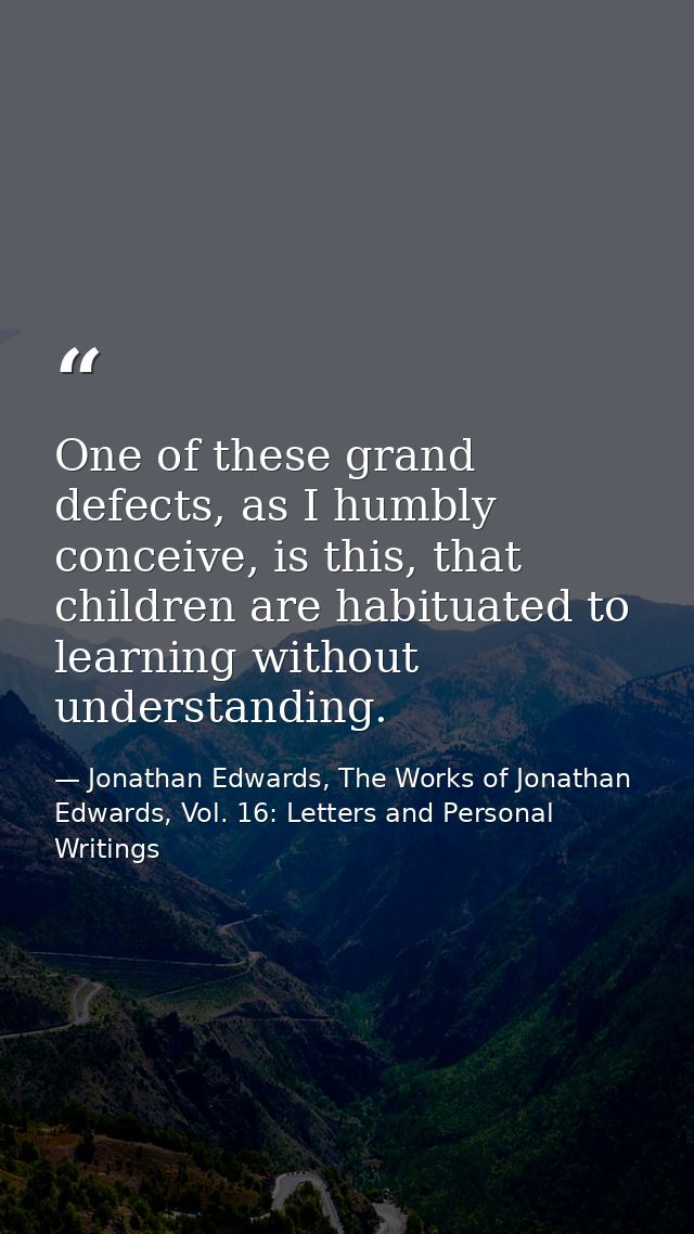 One of these grand defects, as I humbly conceive, is this, that children are habituated to learning without understandin — Jonathan Edwards, The Works of Jonathan Edwards, Vol. 16: Letters and Personal Writings
