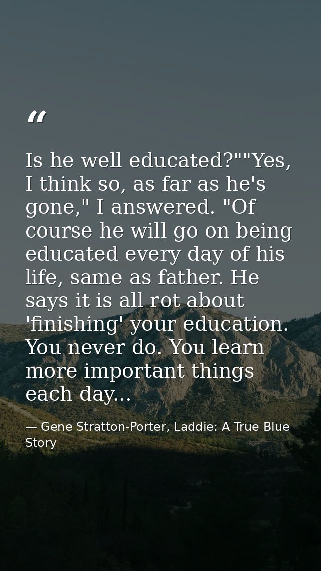 Is he well educated?""Yes, I think so, as far as he's gone," I answered. "Of course he will go on being educated every d — Gene Stratton-Porter, Laddie: A True Blue Story