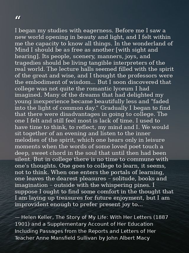 I began my studies with eagerness. Before me I saw a new world opening in beauty and light, and I felt within me the cap — Helen Keller, The Story of My Life: With Her Letters (1887 1901) and a Supplementary Account of Her Education Including Passages from the Reports and Letters of Her Teacher Anne Mansfield Sullivan by John Albert Macy