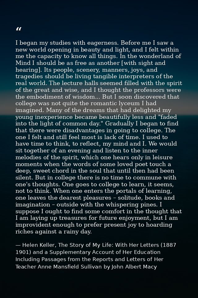 I began my studies with eagerness. Before me I saw a new world opening in beauty and light, and I felt within me the cap — Helen Keller, The Story of My Life: With Her Letters (1887 1901) and a Supplementary Account of Her Education Including Passages from the Reports and Letters of Her Teacher Anne Mansfield Sullivan by John Albert Macy