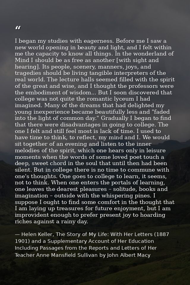 I began my studies with eagerness. Before me I saw a new world opening in beauty and light, and I felt within me the cap — Helen Keller, The Story of My Life: With Her Letters (1887 1901) and a Supplementary Account of Her Education Including Passages from the Reports and Letters of Her Teacher Anne Mansfield Sullivan by John Albert Macy