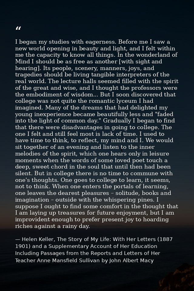 I began my studies with eagerness. Before me I saw a new world opening in beauty and light, and I felt within me the cap — Helen Keller, The Story of My Life: With Her Letters (1887 1901) and a Supplementary Account of Her Education Including Passages from the Reports and Letters of Her Teacher Anne Mansfield Sullivan by John Albert Macy