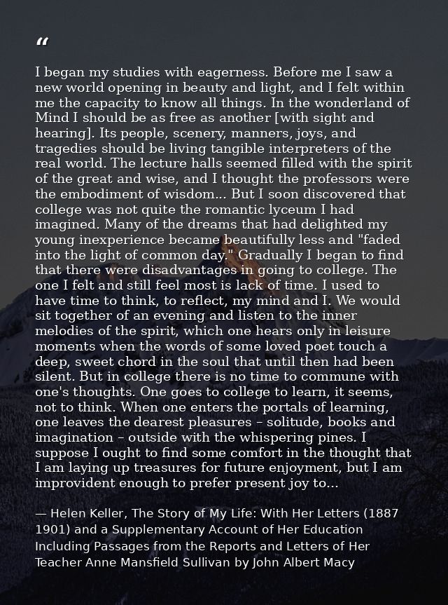 I began my studies with eagerness. Before me I saw a new world opening in beauty and light, and I felt within me the cap — Helen Keller, The Story of My Life: With Her Letters (1887 1901) and a Supplementary Account of Her Education Including Passages from the Reports and Letters of Her Teacher Anne Mansfield Sullivan by John Albert Macy