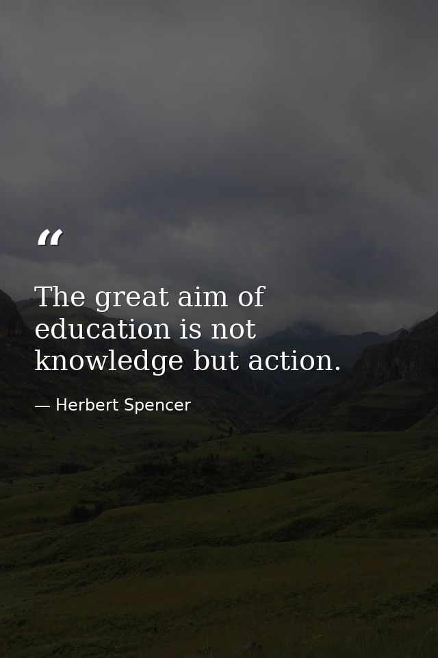 The great aim of education is not knowledge but action. — Herbert Spencer