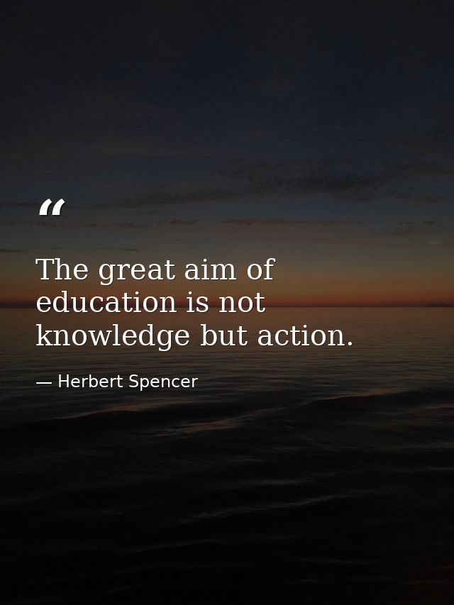 The great aim of education is not knowledge but action. — Herbert Spencer