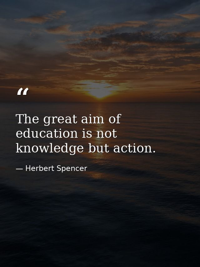 The great aim of education is not knowledge but action. — Herbert Spencer