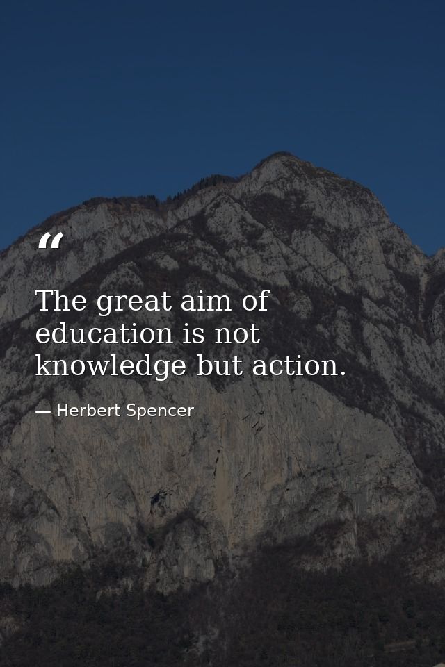 The great aim of education is not knowledge but action. — Herbert Spencer