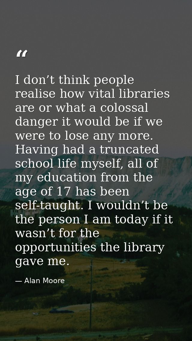 I don’t think people realise how vital libraries are or what a colossal danger it would be if we were to lose any more.  — Alan Moore