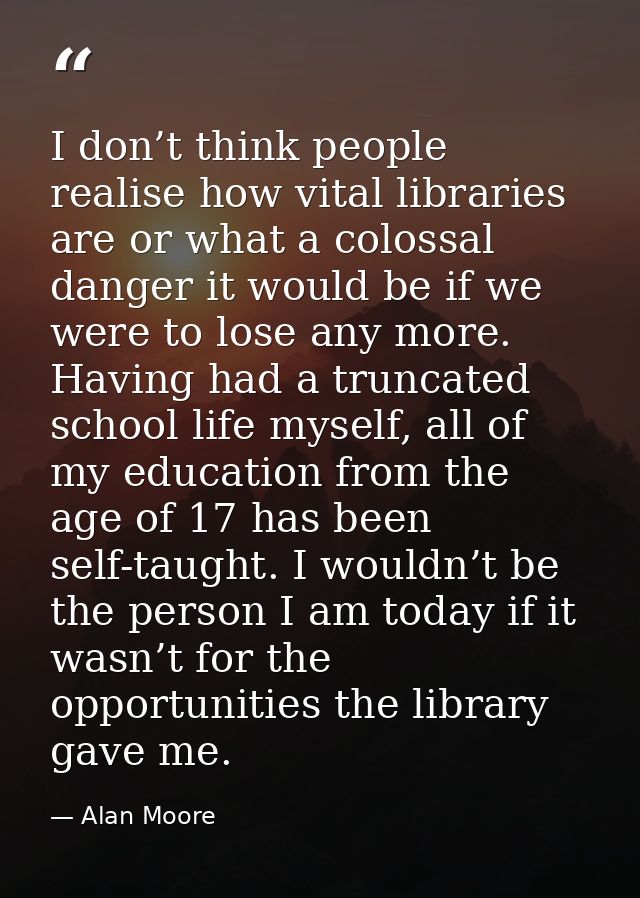 I don’t think people realise how vital libraries are or what a colossal danger it would be if we were to lose any more.  — Alan Moore