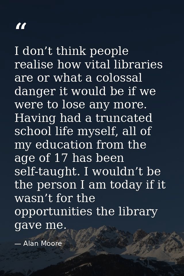 I don’t think people realise how vital libraries are or what a colossal danger it would be if we were to lose any more.  — Alan Moore