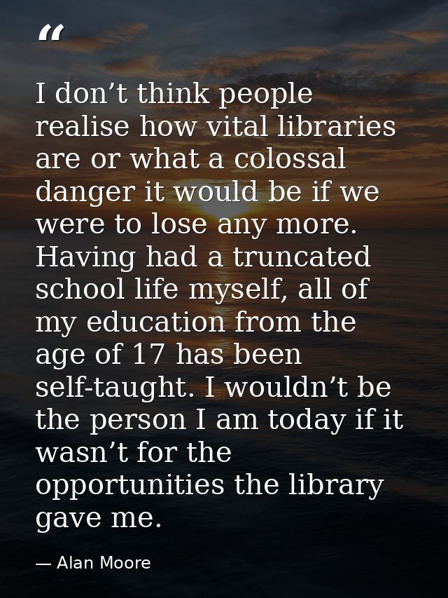I don’t think people realise how vital libraries are or what a colossal danger it would be if we were to lose any more.  — Alan Moore