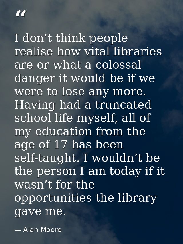 I don’t think people realise how vital libraries are or what a colossal danger it would be if we were to lose any more.  — Alan Moore