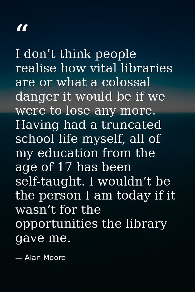 I don’t think people realise how vital libraries are or what a colossal danger it would be if we were to lose any more.  — Alan Moore