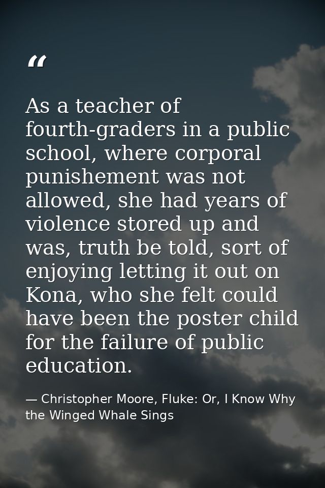 As a teacher of fourth-graders in a public school, where corporal punishement was not allowed, she had years of violence — Christopher Moore, Fluke: Or, I Know Why the Winged Whale Sings