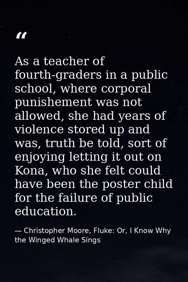 As a teacher of fourth-graders in a public school, where corporal punishement was not allowed, she had years of violence — Christopher Moore, Fluke: Or, I Know Why the Winged Whale Sings
