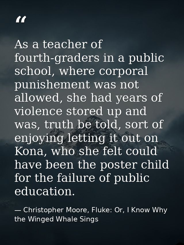 As a teacher of fourth-graders in a public school, where corporal punishement was not allowed, she had years of violence — Christopher Moore, Fluke: Or, I Know Why the Winged Whale Sings
