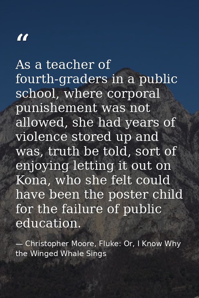 As a teacher of fourth-graders in a public school, where corporal punishement was not allowed, she had years of violence — Christopher Moore, Fluke: Or, I Know Why the Winged Whale Sings