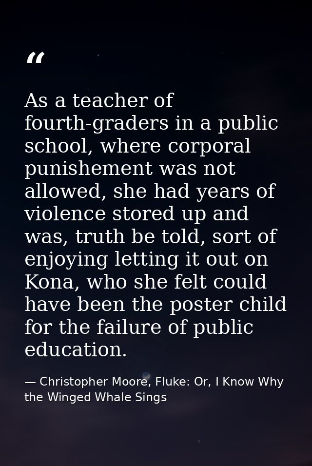 As a teacher of fourth-graders in a public school, where corporal punishement was not allowed, she had years of violence — Christopher Moore, Fluke: Or, I Know Why the Winged Whale Sings