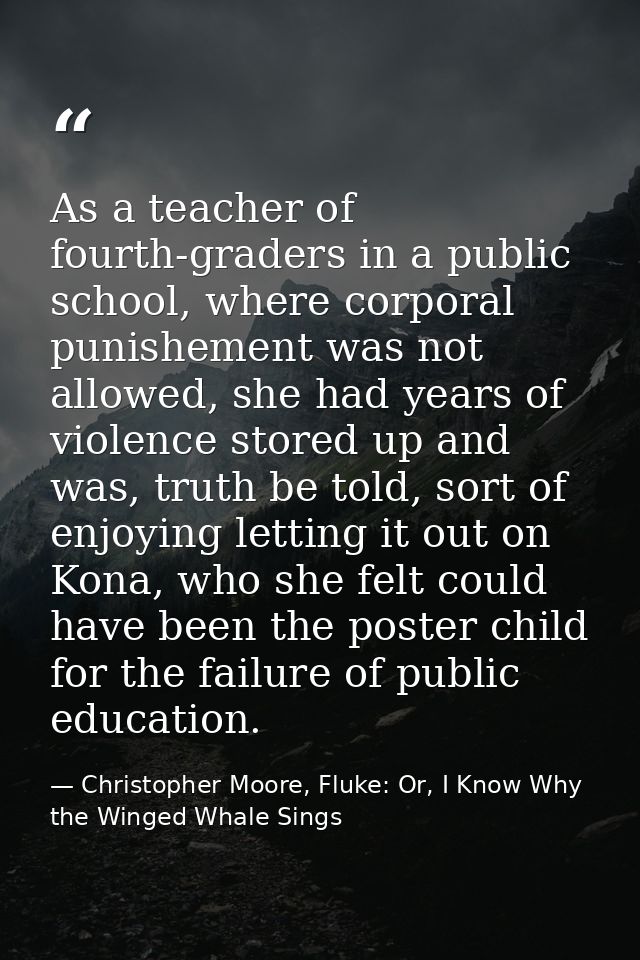 As a teacher of fourth-graders in a public school, where corporal punishement was not allowed, she had years of violence — Christopher Moore, Fluke: Or, I Know Why the Winged Whale Sings